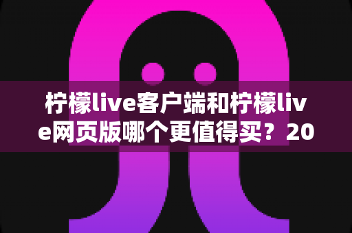 柠檬live客户端和柠檬live网页版哪个更值得买？2025年最全选购指南与深度对比分析
