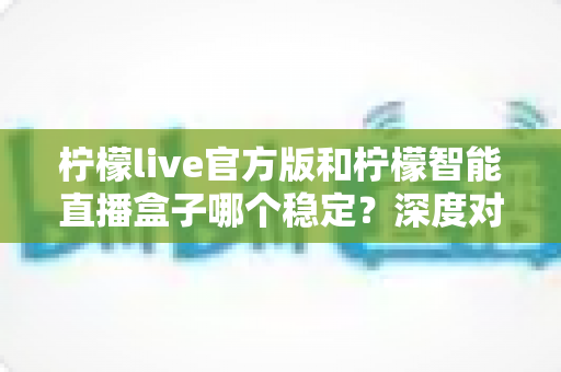 柠檬live官方版和柠檬智能直播盒子哪个稳定？深度对比解析，帮你选对直播工具、告别卡顿掉线