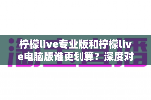 柠檬live专业版和柠檬live电脑版谁更划算？深度对比分析助你精准选购