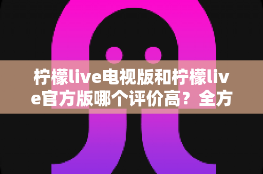 柠檬live电视版和柠檬live官方版哪个评价高?全方位对比分析帮你选对版本 柠檬live电视版和柠檬live官方版哪个评价高?全方位对比分析帮你选对版本