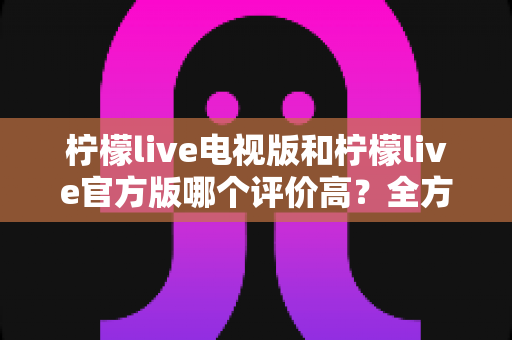 柠檬live电视版和柠檬live官方版哪个评价高？全方位对比分析帮你选对版本