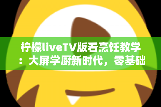 柠檬liveTV版看烹饪教学:大屏学厨新时代,零基础也能变身家庭大厨的终极指南 柠檬liveTV版看烹饪教学:大屏学厨新时代,零基础也能变身家庭大厨的终极指南
