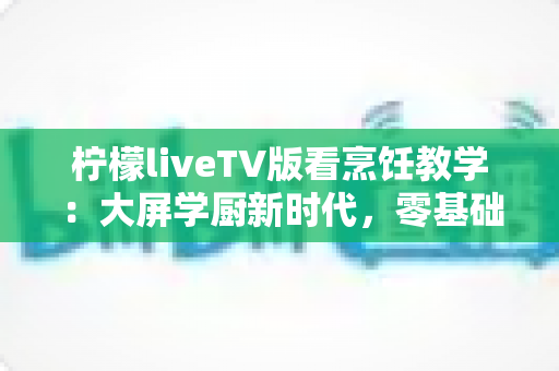 柠檬liveTV版看烹饪教学:大屏学厨新时代,零基础也能变身家庭大厨的终极指南 柠檬liveTV版看烹饪教学:大屏学厨新时代,零基础也能变身家庭大厨的终极指南