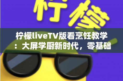 柠檬liveTV版看烹饪教学：大屏学厨新时代，零基础也能变身家庭大厨的终极指南