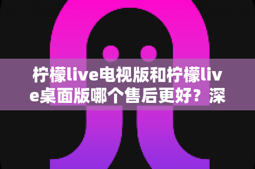 柠檬live电视版和柠檬live桌面版哪个售后更好?深度对比分析与选择指南 柠檬live电视版和柠檬live桌面版哪个售后更好?深度对比分析与选择指南
