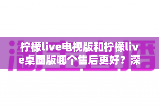 柠檬live电视版和柠檬live桌面版哪个售后更好?深度对比分析与选择指南 柠檬live电视版和柠檬live桌面版哪个售后更好?深度对比分析与选择指南
