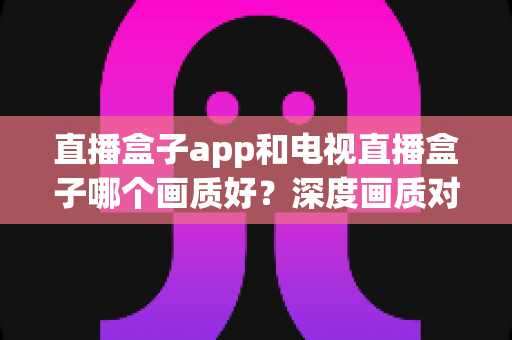 直播盒子app和电视直播盒子哪个画质好？深度画质对比解析，帮你找到最适合的大屏观影方案
