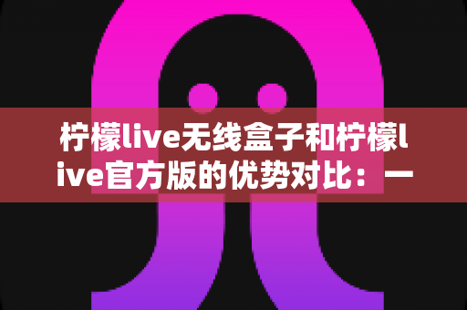 柠檬live无线盒子和柠檬live官方版的优势对比：一文看懂差异，选出更适合你的直播方案