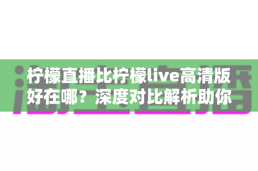 柠檬直播比柠檬live高清版好在哪？深度对比解析助你选对版本