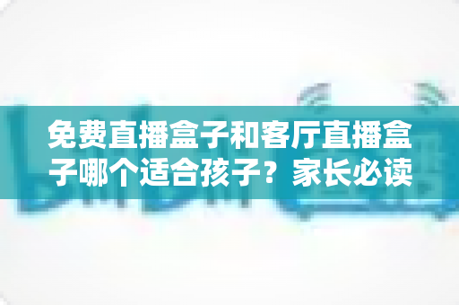 免费直播盒子和客厅直播盒子哪个适合孩子？家长必读的选购与使用全攻略