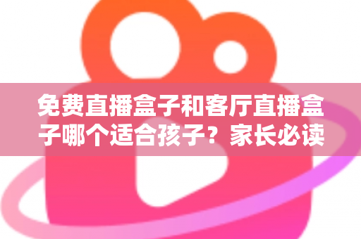 免费直播盒子和客厅直播盒子哪个适合孩子？家长必读的选购与使用全攻略
