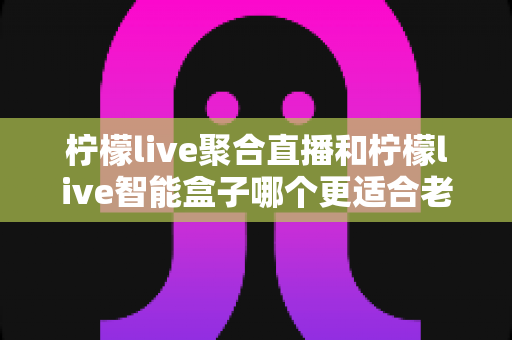 柠檬live聚合直播和柠檬live智能盒子哪个更适合老人用?2025年长辈观影设备选购完全指南 柠檬live聚合直播和柠檬live智能盒子哪个更适合老人用?2025年长辈观影设备选购完全指南