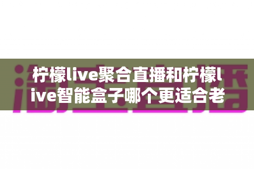 柠檬live聚合直播和柠檬live智能盒子哪个更适合老人用?2025年长辈观影设备选购完全指南 柠檬live聚合直播和柠檬live智能盒子哪个更适合老人用?2025年长辈观影设备选购完全指南