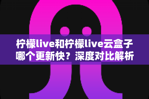 柠檬live和柠檬live云盒子哪个更新快?深度对比解析与实用选购指南 柠檬live和柠檬live云盒子哪个更新快?深度对比解析与实用选购指南