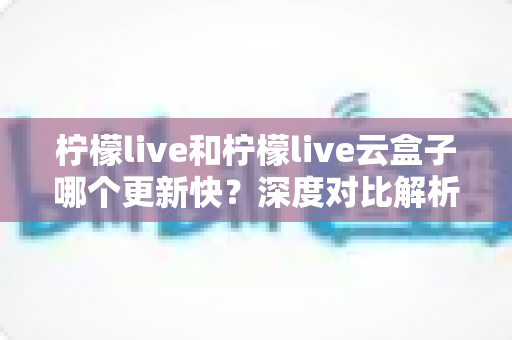 柠檬live和柠檬live云盒子哪个更新快？深度对比解析与实用选购指南