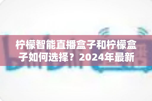 柠檬智能直播盒子和柠檬盒子如何选择？2024年最新电视盒子选购全攻略，帮你避开踩坑雷区