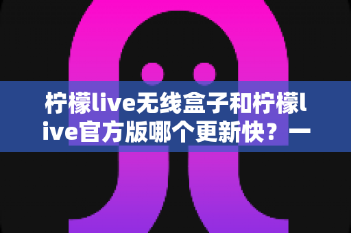 柠檬live无线盒子和柠檬live官方版哪个更新快?一文读懂两者更新速度与版本差异 柠檬live无线盒子和柠檬live官方版哪个更新快?一文读懂两者更新速度与版本差异