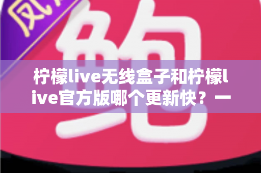 柠檬live无线盒子和柠檬live官方版哪个更新快?一文读懂两者更新速度与版本差异 柠檬live无线盒子和柠檬live官方版哪个更新快?一文读懂两者更新速度与版本差异