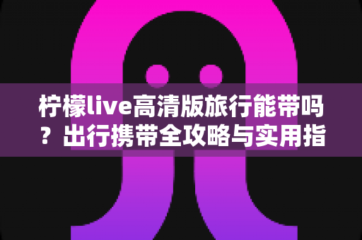 柠檬live高清版旅行能带吗？出行携带全攻略与实用指南