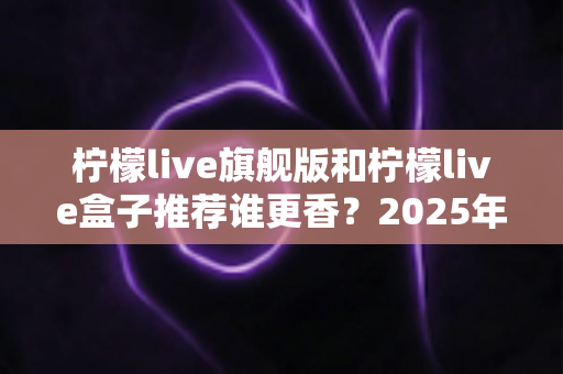 柠檬live旗舰版和柠檬live盒子推荐谁更香？2025年家庭观影选购全攻略深度解析