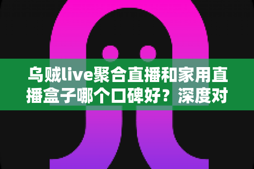 乌贼live聚合直播和家用直播盒子哪个口碑好?深度对比评测与选购全指南 乌贼live聚合直播和家用直播盒子哪个口碑好?深度对比评测与选购全指南