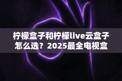 柠檬盒子和柠檬live云盒子怎么选？2025最全电视盒子选购攻略与深度对比指南