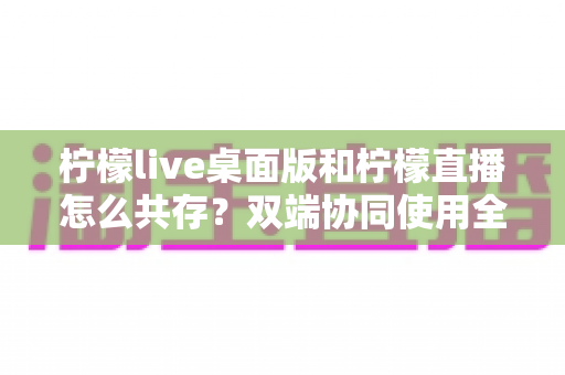 柠檬live桌面版和柠檬直播怎么共存？双端协同使用全攻略，轻松实现多设备无缝直播体验