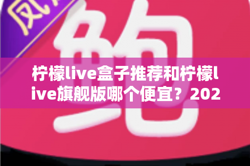 柠檬live盒子推荐和柠檬live旗舰版哪个便宜？2025年超全选购攻略与价格深度对比分析