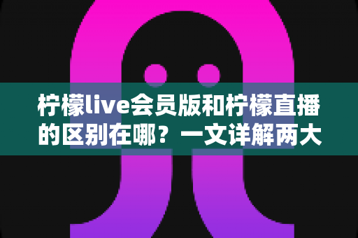 柠檬live会员版和柠檬直播的区别在哪？一文详解两大版本核心差异与选择攻略