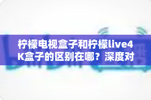 柠檬电视盒子和柠檬live4K盒子的区别在哪?深度对比评测帮你选对不踩坑 柠檬电视盒子和柠檬live4K盒子的区别在哪?深度对比评测帮你选对不踩坑