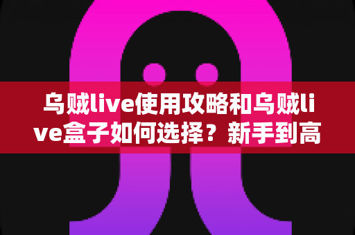 乌贼live使用攻略和乌贼live盒子如何选择?新手到高手的完整实战指南 乌贼live使用攻略和乌贼live盒子如何选择?新手到高手的完整实战指南