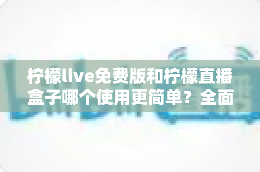 柠檬live免费版和柠檬直播盒子哪个使用更简单？全面对比评测帮你选对工具