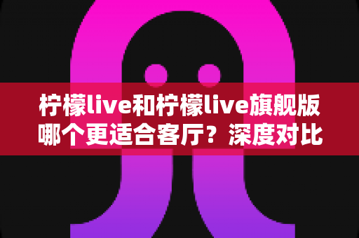 柠檬live和柠檬live旗舰版哪个更适合客厅?深度对比分析帮你选出最佳方案 柠檬live和柠檬live旗舰版哪个更适合客厅?深度对比分析帮你选出最佳方案