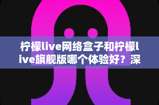 柠檬live网络盒子和柠檬live旗舰版哪个体验好?深度对比帮你选出最适合的观看方案 柠檬live网络盒子和柠檬live旗舰版哪个体验好?深度对比帮你选出最适合的观看方案