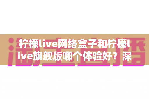 柠檬live网络盒子和柠檬live旗舰版哪个体验好?深度对比帮你选出最适合的观看方案 柠檬live网络盒子和柠檬live旗舰版哪个体验好?深度对比帮你选出最适合的观看方案
