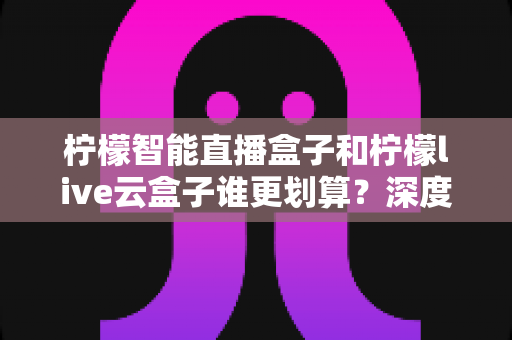 柠檬智能直播盒子和柠檬live云盒子谁更划算？深度对比帮你选对不花冤枉钱