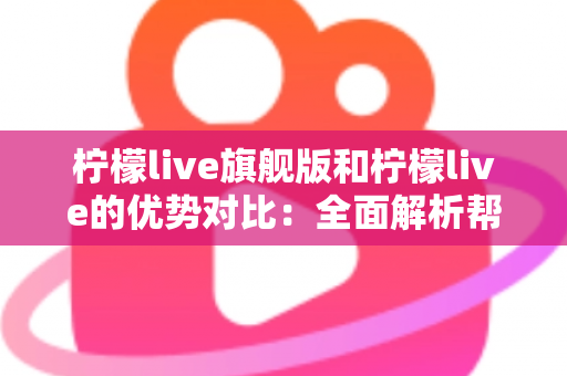 柠檬live旗舰版和柠檬live的优势对比：全面解析帮你选对版本，直播体验一步到位