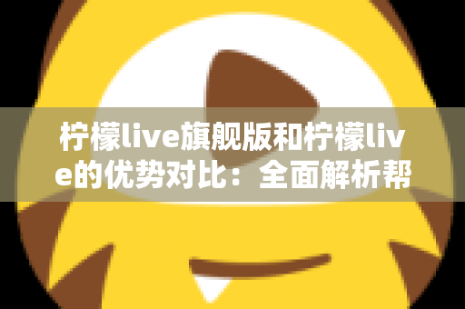 柠檬live旗舰版和柠檬live的优势对比：全面解析帮你选对版本，直播体验一步到位