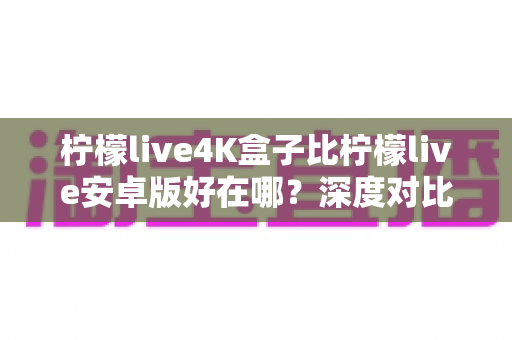 柠檬live4K盒子比柠檬live安卓版好在哪？深度对比解析，帮你找到最适合的家庭观影升级方案