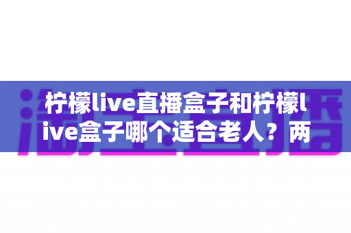柠檬live直播盒子和柠檬live盒子哪个适合老人？两款电视盒子超详细对比与选购全攻略