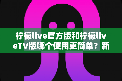 柠檬live官方版和柠檬liveTV版哪个使用更简单？新手必看的全面对比指南