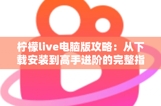 柠檬live电脑版攻略：从下载安装到高手进阶的完整指南，大屏直播体验一步到位