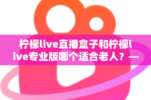 柠檬live直播盒子和柠檬live专业版哪个适合老人?——为长辈挑选直播观看方案的贴心指南 柠檬live直播盒子和柠檬live专业版哪个适合老人?——为长辈挑选直播观看方案的贴心指南