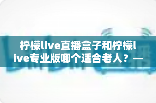 柠檬live直播盒子和柠檬live专业版哪个适合老人?——为长辈挑选直播观看方案的贴心指南 柠檬live直播盒子和柠檬live专业版哪个适合老人?——为长辈挑选直播观看方案的贴心指南