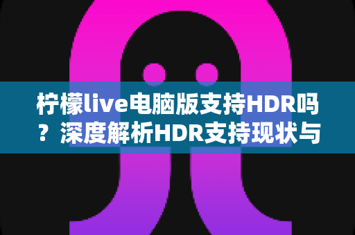 柠檬live电脑版支持HDR吗？深度解析HDR支持现状与观看体验优化全攻略