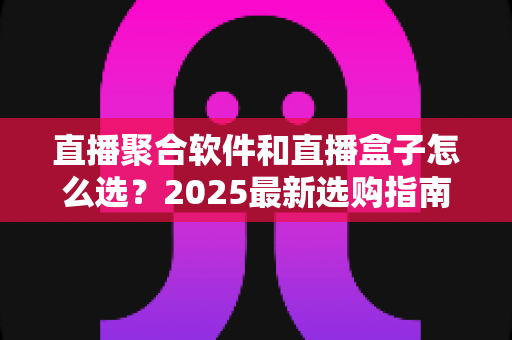 直播聚合软件和直播盒子怎么选?2025最新选购指南与避坑攻略全解析 直播聚合软件和直播盒子怎么选?2025最新选购指南与避坑攻略全解析