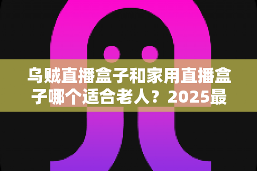 乌贼直播盒子和家用直播盒子哪个适合老人?2025最新选购指南助您轻松决策 乌贼直播盒子和家用直播盒子哪个适合老人?2025最新选购指南助您轻松决策
