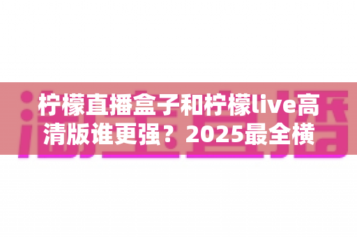 柠檬直播盒子和柠檬live高清版谁更强？2025最全横评：画质、性能、性价比一次看懂