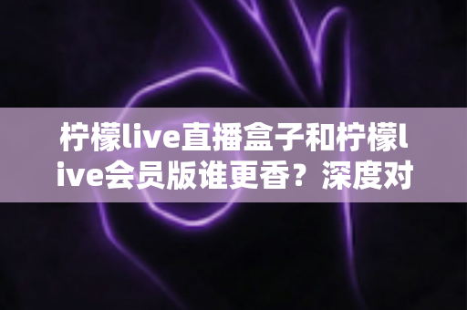 柠檬live直播盒子和柠檬live会员版谁更香?深度对比帮你选出最适合自己的观看方案 柠檬live直播盒子和柠檬live会员版谁更香?深度对比帮你选出最适合自己的观看方案