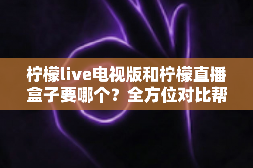 柠檬live电视版和柠檬直播盒子要哪个?全方位对比帮你轻松做出最佳选择 柠檬live电视版和柠檬直播盒子要哪个?全方位对比帮你轻松做出最佳选择
